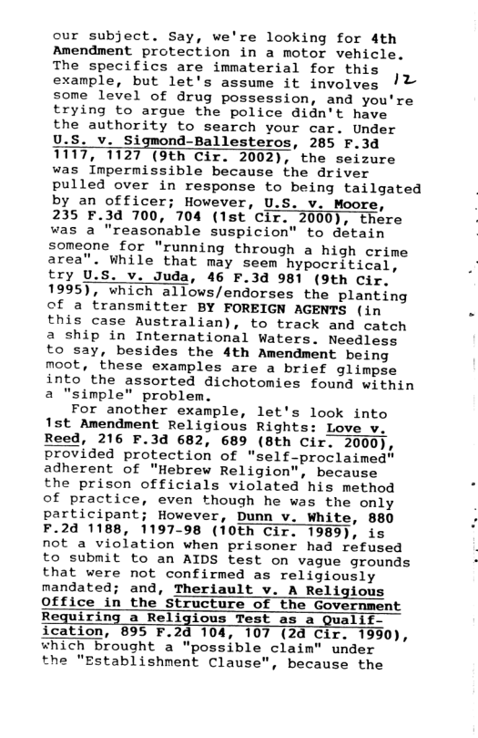 cur subject. Say, we’re looking for 4th Amendment protection in a motor vehicle. The specifics are immaterial for this example, but let’s assume it involves ! some level of drug possession, and you’re trying to argue the police didn’t have the authority to search your car. Under U.S. v. Sigmond-Ballesteros, 285 F.3d 1117, 1127 (9th Cir. 2002), the seizure was Inpermissible because the driver pulled over in response to being tailgated by an officer; However, U.S. v. Moore, . 235 F.3d 700, 704 (1st Cir. 2000), there , was a "reasonable suspicion” to detain someone for "running through a high crime area”. while that may seem hypooritical, . try U.S. v. Juda, 46 F.3d 981 (9th Cir. 1995), which allows/endorses the planting of a transmitter BY FOREIGN AGENTS (in - this case Australian), to track and catch a ship in International Waters. Needless to say, besides the 4th Amendment being moot, these examples are a brief glimpse into the assorted dichotomies found within a "simple” problem. For another example, let’s look into 1st Amendment Religious Rights: Love v. Reed, 216 F.3d 682, 689 (Bth Cir. 2000 provided protection of "self-proclaimed” adherent of "Hebrew Religion”, because the prison officials violated his method of practice, even though he was the only participant; However, Dunn v. white, 880 F.2d 1188, 1197-98 (10th Cir. 1989), is not a violation when prisoner had refused to submit to an AIDS test on vague grounds that were not confirmed as religiously mandated; and, Theriault v. A Religious Office in the Structure of the Government Requiring a Religious Test as a Qualif- ication, 895 F.2d 104, 107 (24 Cir. 1990), which brought a "possible claim" under the "Establishment Clause”, because the